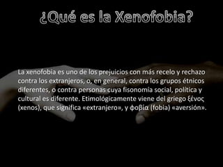 La xenofobia es uno de los prejuicios con más recelo y rechazo
contra los extranjeros, o, en general, contra los grupos étnicos
diferentes, o contra personas cuya fisonomía social, política y
cultural es diferente. Etimológicamente viene del griego ξένος
(xenos), que significa «extranjero», y φοβία (fobia) «aversión».
 