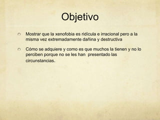 Objetivo
Mostrar que la xenofobia es ridícula e irracional pero a la
misma vez extremadamente dañina y destructiva
Cómo se adquiere y como es que muchos la tienen y no lo
perciben porque no se les han presentado las
circunstancias.
