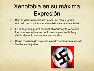Xenofobia en su máxima
Expresión
Bajo la visión nacionalista de ser una raza superior
realzado por sus innumerables éxitos en muchas áreas
En la segunda guerra mundial el racismo y la xenofobia
fueron armas utilizadas por los nazis para controlar y
dividir al pueblo atacando a las minorías
Como resultado de este odio creado asesinaron a mas de
5 millones de judíos