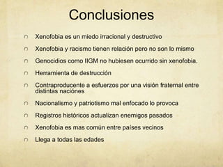 Conclusiones
Xenofobia es un miedo irracional y destructivo
Xenofobia y racismo tienen relación pero no son lo mismo
Genocidios como IIGM no hubiesen ocurrido sin xenofobia.
Herramienta de destrucción
Contraproducente a esfuerzos por una visión fraternal entre
distintas naciónes
Nacionalismo y patriotismo mal enfocado lo provoca
Registros históricos actualizan enemigos pasados
Xenofobia es mas común entre países vecinos
Llega a todas las edades