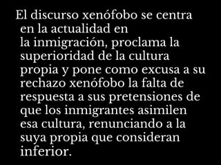 El discurso xenófobo se centra
en la actualidad en
la inmigración, proclama la
superioridad de la cultura
propia y pone como excusa a su
rechazo xenófobo la falta de
respuesta a sus pretensiones de
que los inmigrantes asimilen
esa cultura, renunciando a la
suya propia que consideran
inferior.
 