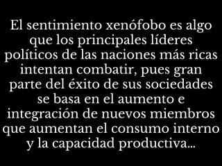 El sentimiento xenófobo es algo
que los principales líderes
políticos de las naciones más ricas
intentan combatir, pues gran
parte del éxito de sus sociedades
se basa en el aumento e
integración de nuevos miembros
que aumentan el consumo interno
y la capacidad productiva…
 