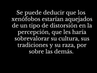 Se puede deducir que los
xenófobos estarían aquejados
de un tipo de distorsión en la
percepción, que les haría
sobrevalorar su cultura, sus
tradiciones y su raza, por
sobre las demás.
 