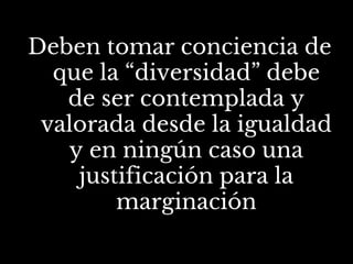 Deben tomar conciencia de
que la “diversidad” debe
de ser contemplada y
valorada desde la igualdad
y en ningún caso una
justificación para la
marginación
 