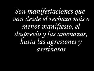Son manifestaciones que
van desde el rechazo más o
menos manifiesto, el
desprecio y las amenazas,
hasta las agresiones y
asesinatos
 