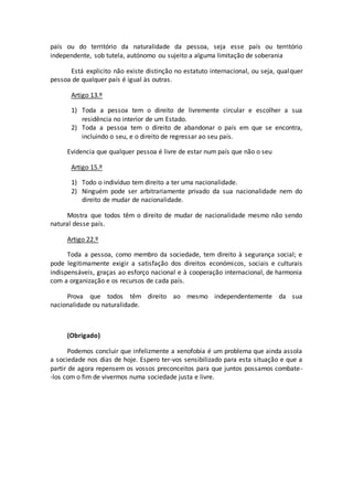 país ou do território da naturalidade da pessoa, seja esse país ou território
independente, sob tutela, autónomo ou sujeito a alguma limitação de soberania
Está explicito não existe distinção no estatuto internacional, ou seja, qualquer
pessoa de qualquer país é igual às outras.
Artigo 13.º
1) Toda a pessoa tem o direito de livremente circular e escolher a sua
residência no interior de um Estado.
2) Toda a pessoa tem o direito de abandonar o país em que se encontra,
incluindo o seu, e o direito de regressar ao seu país.
Evidencia que qualquer pessoa é livre de estar num país que não o seu
Artigo 15.º
1) Todo o indivíduo tem direito a ter uma nacionalidade.
2) Ninguém pode ser arbitrariamente privado da sua nacionalidade nem do
direito de mudar de nacionalidade.
Mostra que todos têm o direito de mudar de nacionalidade mesmo não sendo
natural desse país.
Artigo 22.º
Toda a pessoa, como membro da sociedade, tem direito à segurança social; e
pode legitimamente exigir a satisfação dos direitos económicos, sociais e culturais
indispensáveis, graças ao esforço nacional e à cooperação internacional, de harmonia
com a organização e os recursos de cada país.
Prova que todos têm direito ao mesmo independentemente da sua
nacionalidade ou naturalidade.
(Obrigado)
Podemos concluir que infelizmente a xenofobia é um problema que ainda assola
a sociedade nos dias de hoje. Espero ter-vos sensibilizado para esta situação e que a
partir de agora repensem os vossos preconceitos para que juntos possamos combate-
-los com o fim de vivermos numa sociedade justa e livre.
 