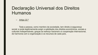 Declaração Universal dos Direitos
Humanos
– Artigo 22.º
Toda a pessoa, como membro da sociedade, tem direito à segurança
social; e pode legitimamente exigir a satisfação dos direitos económicos, sociais e
culturais indispensáveis, graças ao esforço nacional e à cooperação internacional,
de harmonia com a organização e os recursos de cada país.
 