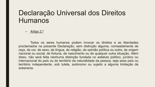 Declaração Universal dos Direitos
Humanos
– Artigo 2.º
Todos os seres humanos podem invocar os direitos e as liberdades
proclamados na presente Declaração, sem distinção alguma, nomeadamente de
raça, de cor, de sexo, de língua, de religião, de opinião política ou outra, de origem
nacional ou social, de fortuna, de nascimento ou de qualquer outra situação. Além
disso, não será feita nenhuma distinção fundada no estatuto político, jurídico ou
internacional do país ou do território da naturalidade da pessoa, seja esse país ou
território independente, sob tutela, autónomo ou sujeito a alguma limitação de
soberania.
 