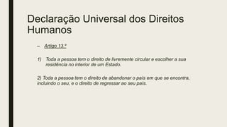 Declaração Universal dos Direitos
Humanos
– Artigo 13.º
1) Toda a pessoa tem o direito de livremente circular e escolher a sua
residência no interior de um Estado.
2) Toda a pessoa tem o direito de abandonar o país em que se encontra,
incluindo o seu, e o direito de regressar ao seu país.
 