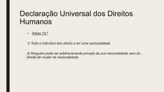 Declaração Universal dos Direitos
Humanos
– Artigo 15.º
1) Todo o indivíduo tem direito a ter uma nacionalidade.
2) Ninguém pode ser arbitrariamente privado da sua nacionalidade nem do
direito de mudar de nacionalidade.
 