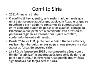 Conflito Síria
• 2011-Primavera árabe
• O conflito já havia, então, se transformado em mais que
uma batalha entre aqueles que apoiavam Assad e os que se
opunham a ele – adquiriu contornos de guerra sectária
entre a maioria sunita do país e xiitas alauítas, o braço do
Islamismo a que pertence o presidente. Isto arrastou as
potências regionais e internacionais para o conflito,
conferindo-lhe outra dimensão.
• Desde 2014, os EUA, junto com o Reino Unido e a França,
realizam bombardeios aéreos no país, mas procuram evitar
atacar as forças do governo sírio.
• Já a Rússia lançou em 2015 uma campanha aérea com o
fim de “estabilizar” o governo após uma série de derrotas
para a oposição. A intervenção russa possibilitou vitórias
significativas das forças aéreas sírias.
 