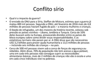 Conflito sírio
• Qual é o impacto da guerra?
• O enviado da ONU para a Síria, Steffan de Mistura, estimou que a guerra já
matou 400 mil pessoas. Segundo a ONU, até fevereiro de 2016 mais de 4,8
milhões de pessoas haviam fugido do país – a maioria mulheres e crianças.
• O êxodo de refugiados, um dos maiores da história recente, colocou sob
pressão os países vizinhos – Líbano, Jordânia e Turquia. Cerca de 10%
deles buscam asilo na Europa, provocando divisões entre os países do
bloco europeu sobre como dividir essas responsabilidades. E as
estatísticas terríveis não param por aí. A ONU disse que são necessários
US$ 3,2 bilhões para prover ajuda humanitária a 13,5 milhões de pessoas
– incluindo seis milhões de crianças – no país.
• Cerca de 500 mil pessoas vivem sob o cerco de forças de segurança ou
rebeldes. Além disso, 70% da população não tem acesso a água potável,
uma em cada três pessoas não consegue suprir as necessidades
alimentares básicas, mais de 2 milhões de crianças não vão à escola e uma
em cada cinco indivíduos vive na pobreza.
 