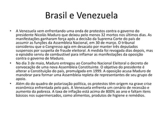 Brasil e Venezuela
• A Venezuela vem enfrentando uma onda de protestos contra o governo do
presidente Nicolás Maduro que deixou pelo menos 32 mortos nos últimos dias. As
manifestações ganharam força após a decisão da Suprema Corte do país de
assumir as funções da Assembleia Nacional, em 30 de março. O tribunal
considerou que o Congresso agia em desacato por manter três deputados
suspensos por suspeita de fraude eleitoral. A medida foi revogada dias depois, mas
o episódio serviu de combustível para inflamar as manifestações da oposição
contra o governo de Maduro.
• No dia 3 de maio, Maduro entregou ao Conselho Nacional Eleitoral o decreto de
convocação de uma nova Assembleia Constituinte. O objetivo do presidente é
alterar a Constituição do país, promulgada em 1999. A oposição acusa Maduro de
manobrar para formar uma Assembleia repleta de representantes de seu grupo de
apoio.
• Além do do quadro de polarização política, os protestos têm origem na grave crise
econômica enfrentada pelo país. A Venezuela enfrenta um cenário de recessão e
aumento da pobreza. A taxa de inflação está acima de 800% ao ano e faltam itens
básicos nos supermercados, como alimentos, produtos de higiene e remédios.
 