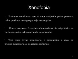 Xenofobia
•   Podemos considerar que é uma antipatia pelas pessoas,
pelos produtos ou algo que seja estrangeiro.


•   Em certos casos, é considerado um distúrbio psiquiátrico ao
medo excessivo e descontrolado ao estranho.


•   Tem como termo secundário, o preconceito, a raça, os
grupos minoritários e os grupos culturais.




                                                             12
 