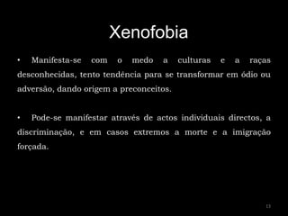 Xenofobia
•   Manifesta-se   com   o   medo   a    culturas   e   a   raças
desconhecidas, tento tendência para se transformar em ódio ou
adversão, dando origem a preconceitos.


•   Pode-se manifestar através de actos individuais directos, a
discriminação, e em casos extremos a morte e a imigração
forçada.




                                                               13
 