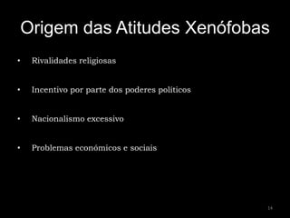 Origem das Atitudes Xenófobas
•    Rivalidades religiosas


•    Incentivo por parte dos poderes políticos


•    Nacionalismo excessivo


•    Problemas económicos e sociais




                                                 14
 