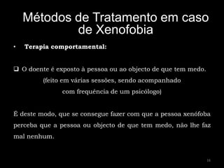 Métodos de Tratamento em caso
            de Xenofobia
•   Terapia comportamental:


 O doente é exposto à pessoa ou ao objecto de que tem medo.
         (feito em várias sessões, sendo acompanhado
               com frequência de um psicólogo)


É deste modo, que se consegue fazer com que a pessoa xenófoba
perceba que a pessoa ou objecto de que tem medo, não lhe faz
mal nenhum.


                                                               16
 