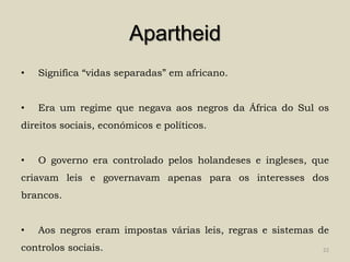 Apartheid
•   Significa “vidas separadas” em africano.


•   Era um regime que negava aos negros da África do Sul os
direitos sociais, económicos e políticos.


•   O governo era controlado pelos holandeses e ingleses, que
criavam leis e governavam apenas para os interesses dos
brancos.


•   Aos negros eram impostas várias leis, regras e sistemas de
controlos sociais.                                          22
 