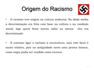 Origem do Racismo
•   O racismo teve origem na cultura ocidental. Na idade média
a descriminação era feita com base na cultura e na condição
social, logo quem fosse menos sábio ou menos         rico era
descriminado.


•   É costume ligar o racismo à escravatura, mas este facto é
muito relativo, pois na antiguidade tanto uma pessoa branca,
como negra podia ser vendida como escrava.




                                                             3
 