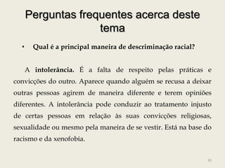 Perguntas frequentes acerca deste
                    tema
  •     Qual é a principal maneira de descriminação racial?


      A intolerância. É a falta de respeito pelas práticas e
convicções do outro. Aparece quando alguém se recusa a deixar
outras pessoas agirem de maneira diferente e terem opiniões
diferentes. A intolerância pode conduzir ao tratamento injusto
de certas pessoas em relação às suas convicções religiosas,
sexualidade ou mesmo pela maneira de se vestir. Está na base do
racismo e da xenofobia.


                                                              35
 