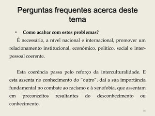 Perguntas frequentes acerca deste
                    tema
  •     Como acabar com estes problemas?
      É necessário, a nível nacional e internacional, promover um
relacionamento institucional, económico, político, social e inter-
pessoal coerente.


      Esta coerência passa pelo reforço da interculturalidade. E
esta assenta no conhecimento do “outro”, daí a sua importância
fundamental no combate ao racismo e à xenofobia, que assentam
em      preconceitos   resultantes   do   desconhecimento      ou
conhecimento.
                                                                36
 