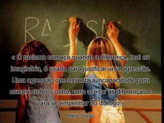 « O racismo começa quando a diferença, real ou
imaginária, é usada para justificar uma agressão.
Uma agressão que assenta a incapacidade para
compreender o outro, para aceitar as diferenças e
         para se empenhar no diálogo.»
                        ,




                   Mário Soares                     37
 