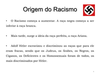 Origem do Racismo
•   O Racismo começa a aumentar. A raça negra começa a ser
inferior à raça branca.


•   Mais tarde, surge a ideia da raça perfeita, a raça Ariana.


•   Adolf Hitler escravizou e discriminou as raças que para ele
eram fracas, sendo que os Judeus, os Árabes, os Negros, os
Ciganos, os Deficientes e os Homossexuais foram de todos, os
mais discriminados por Hitler.


                                                                 4
 