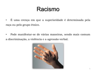 Racismo
•   É uma crença em que a superioridade é determinada pela
raça ou pelo grupo étnico.


•   Pode manifestar-se de várias maneiras, sendo mais comum
a discriminação, a violência e a agressão verbal.




                                                          5
 