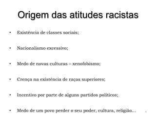 Origem das atitudes racistas
•   Existência de classes sociais;


•   Nacionalismo excessivo;


•   Medo de novas culturas – xenofobismo;


•   Crença na existência de raças superiores;


•   Incentivo por parte de alguns partidos políticos;


•   Medo de um povo perder o seu poder, cultura, religião…   6
 