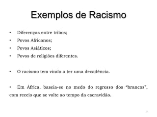 Exemplos de Racismo
•   Diferenças entre tribos;
•   Povos Africanos;
•   Povos Asiáticos;
•   Povos de religiões diferentes.


•   O racismo tem vindo a ter uma decadência.


•   Em África, baseia-se no medo do regresso dos “brancos”,
com receio que se volte ao tempo da escravidão.


                                                          7
 