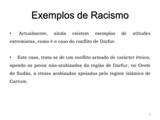 Exemplos de Racismo
•   Actualmente,    ainda    existem   exemplos     de   atitudes
extremistas, como é o caso do conflito de Darfur.


•   Este caso, trata-se de um conflito armado de carácter étnico,
opondo os povos não-arabizados da região de Darfur, no Oeste
do Sudão, a etnias arabizadas apoiadas pelo regime islâmico de
Cartum.




                                                                8
 