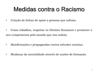 Medidas contra o Racismo
•   Criação de linhas de apoio a pessoas que sofram;


•   Como cidadãos, respeitar os Direitos Humanos e promover o
seu cumprimento pelo mundo que nos rodeia;


•   Manifestações e propagandas contra atitudes racistas;


•   Mudança da mentalidade através de acções de formação.




                                                            9
 