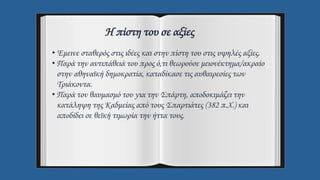 Η πίστη του σε αξίες
• Έμεινε σταθερός στις ιδέες και στην πίστη του στις υψηλές αξίες.
• Παρά την αντιπάθειά του προς ό,τι θεωρούσε μειονέκτημα/ακραίο
στην αθηναϊκή δημοκρατία, καταδίκασε τις αυθαιρεσίες των
Τριάκοντα.
• Παρά τον θαυμασμό του για την Σπάρτη, αποδοκιμάζει την
κατάληψη της Καδμείας από τους Σπαρτιάτες (382 π.Χ.) και
αποδίδει σε θεϊκή τιμωρία την ήττα τους.
 