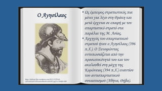 Ο Αγησίλαος
• Ως έμπειρος στρατιωτικός πια
μένει για λίγο στη Θράκη και
μετά έρχεται σε επαφή με τον
σπαρτιατικό στρατό στα
παράλια της Μ. Ασίας.
• Αρχηγός του σπαρτιατικού
στρατού ήταν ο Αγησίλαος (396
π.Χ.). Ο Ξενοφώντας
εντυπωσιάζεται από την
προσωπικότητά του και τον
ακολουθεί στη μάχη της
Κορώνειας (394 π.Χ.) εναντίον
του αντισπαρτιατικού
συνασπισμού (Αθήνα, Θήβα).
https://ohifront.files.wordpress.com/2013/12/f53c0-
ce91ceb3ceb7cf83ceafcebbceb1cebfcf82.jpg?w=266&h=400
 