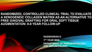 RANDOMIZED, CONTROLLED CLINICAL TRIAL TO EVALUATE
A XENOGENEIC COLLAGEN MATRIX AS AN ALTERNATIVE TO
FREE GINGIVAL GRAFTING FOR ORAL SOFT TISSUE
AUGMENTATION: 6-8 YEAR FOLLOW-UP
SASIDHARAN.G
1ST YEAR MDS
DEPARTMENT OF PERIODONTOLOGY
AND IMPLANTOLOGY
 