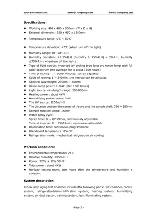 Lisun Electronics Inc. Sales@Lisungroup.com www.Lisungroup.com
-Page 2 -
Specifications:
 Working size: 400 x 400 x 500mm (W x D x H)
 External dimension: 950 x 950 x 1650mm
 Temperature range: 0℃ ~ 80℃
 Temperature deviation: ±2℃ (when turn off the light)
 Humidity range: 30～98％R.H
 Humidity deviation: ±2.5%R.H (humidity ≥ 75%R.H) + 3%R.H, humidity
≤75%R.H (when turn off the light)
 Type of light source: imported air cooling type long arc xenon lamp with full
solar spectrum (the average life is about 1600 hours)
 Time of raining: 1 ~ 9999 minutes, can be adjusted
 Cycle of raining: 1 ~ 240min, the interval can be adjusted
 Spectral wavelength: 290nm ~ 800nm
 Xenon lamp power: 1.8kW (life: 1600 hours)
 Light source wavelength range: 290-800nm
 Heating power: about 4kW
 Humidifying power: about 2kW
 The UV source: 1200w/m2
 The distance between the center of the arc and the sample shelf: 350 ~ 380mm
 Sample rotation speed: 1r/min
 Water spray cycle:
Spray time: 0 ~ 99h59min, continuously adjustable
Time of interval: 0 ~ 99h59min, continuous adjustable
 Illumination time: continuous programmable
 Blackboard temperature: 85±3℃
 Refrigeration mode: mechanical refrigeration air cooling
Working conditions:
 Environmental temperature: 26℃
 Relative humidity: ≤85%R.H
 Power: 220V + 10% 50HZ
 Total power: about 4KW
 No-load testing room, two hours after the temperature and humidity is
constant.
System description:
Xenon lamp aging test Chamber includes the following parts: test chamber, control
system, refrigeration/dehumidification system, heating system, humidifying
system, air duct system, raining system, light illuminating system.
 