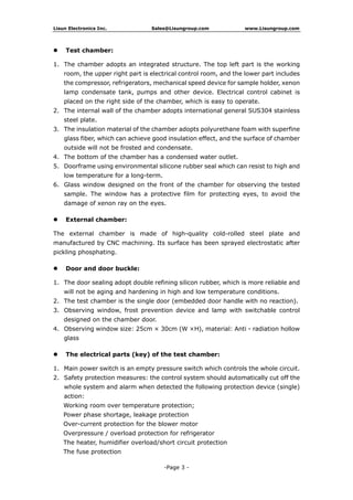 Lisun Electronics Inc. Sales@Lisungroup.com www.Lisungroup.com
-Page 3 -
 Test chamber:
1. The chamber adopts an integrated structure. The top left part is the working
room, the upper right part is electrical control room, and the lower part includes
the compressor, refrigerators, mechanical speed device for sample holder, xenon
lamp condensate tank, pumps and other device. Electrical control cabinet is
placed on the right side of the chamber, which is easy to operate.
2. The internal wall of the chamber adopts international general SUS304 stainless
steel plate.
3. The insulation material of the chamber adopts polyurethane foam with superfine
glass fiber, which can achieve good insulation effect, and the surface of chamber
outside will not be frosted and condensate.
4. The bottom of the chamber has a condensed water outlet.
5. Doorframe using environmental silicone rubber seal which can resist to high and
low temperature for a long-term.
6. Glass window designed on the front of the chamber for observing the tested
sample. The window has a protective film for protecting eyes, to avoid the
damage of xenon ray on the eyes.
 External chamber:
The external chamber is made of high-quality cold-rolled steel plate and
manufactured by CNC machining. Its surface has been sprayed electrostatic after
pickling phosphating.
 Door and door buckle:
1. The door sealing adopt double refining silicon rubber, which is more reliable and
will not be aging and hardening in high and low temperature conditions.
2. The test chamber is the single door (embedded door handle with no reaction).
3. Observing window, frost prevention device and lamp with switchable control
designed on the chamber door.
4. Observing window size: 25cm × 30cm (W ×H), material: Anti - radiation hollow
glass
 The electrical parts (key) of the test chamber:
1. Main power switch is an empty pressure switch which controls the whole circuit.
2. Safety protection measures: the control system should automatically cut off the
whole system and alarm when detected the following protection device (single)
action:
Working room over temperature protection;
Power phase shortage, leakage protection
Over-current protection for the blower motor
Overpressure / overload protection for refrigerator
The heater, humidifier overload/short circuit protection
The fuse protection
 