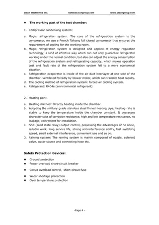 Lisun Electronics Inc. Sales@Lisungroup.com www.Lisungroup.com
-Page 4 -
 The working part of the test chamber:
1. Compressor condensing system:
a. Magix refrigeration system: The core of the refrigeration system is the
compressor, we use a French Taikang full closed compressor that ensures the
requirement of cooling for the working room.
b. Magix refrigeration system is designed and applied of energy regulation
technology, a kind of effective way which can not only guarantee refrigerator
working under the normal condition, but also can adjust the energy consumption
of the refrigeration system and refrigerating capacity, which makes operation
cost and fault rate of the refrigeration system fell to a more economical
situation.
c. Refrigeration evaporator is inside of the air duct interlayer at one side of the
chamber, ventilated forcedly by blower motor, which can transfer heat rapidly.
d. The cooling method of refrigeration system: forced air cooling system.
e. Refrigerant: R404a (environmental refrigerant)
2. Heating part:
a. Heating method: Directly heating inside the chamber.
b. Adopting the military grade stainless steel finned heating pipe, heating rate is
stable to keep the temperature inside the chamber constant. It possesses
characteristics of corrosion resistance, high and low temperature resistance, no
leakage, convenient for installation.
c. SSR (solid state relay) output control, possessing the advantages of no noise,
reliable work, long service life, strong anti-interference ability, fast switching
speed, small external interference, convenient use and so on.
3. Raining system: The raining system is mainly composed of nozzle, solenoid
valve, water source and connecting hose etc.
Safety Protection Devices:
 Ground protection
 Power overload short-circuit breaker
 Circuit overload control、short-circuit fuse
 Water shortage protection
 Over temperature protection
 