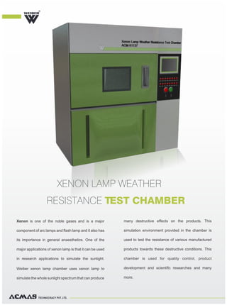 TECHNOCRACY PVT. LTD.
Xenon is one of the noble gases and is a major
component of arc lamps and flash lamp and it also has
its importance in general anaesthetics. One of the
major applications of xenon lamp is that it can be used
in research applications to simulate the sunlight.
Weiber xenon lamp chamber uses xenon lamp to
simulate the whole sunlight spectrum that can produce
many destructive effects on the products. This
simulation environment provided in the chamber is
used to test the resistance of various manufactured
products towards these destructive conditions. This
chamber is used for quality control, product
development and scientific researches and many
more.
XENON LAMP WEATHER
RESISTANCE TEST CHAMBER
R
 