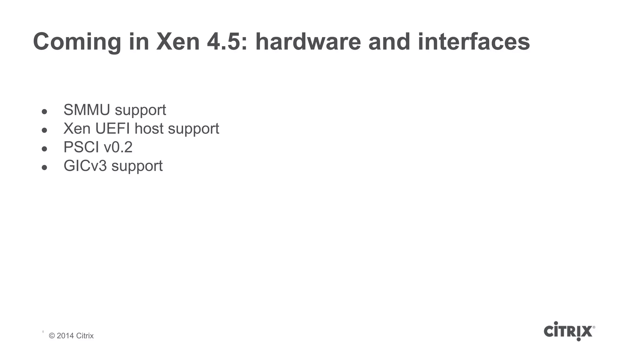 Coming in Xen 4.5: hardware and interfaces 
● SMMU support 
● Xen UEFI host support 
● PSCI v0.2 
● GICv3 support 
© 2013 Citrix | Confidential – Do Not Distribute 
© 2014 Citrix 
 