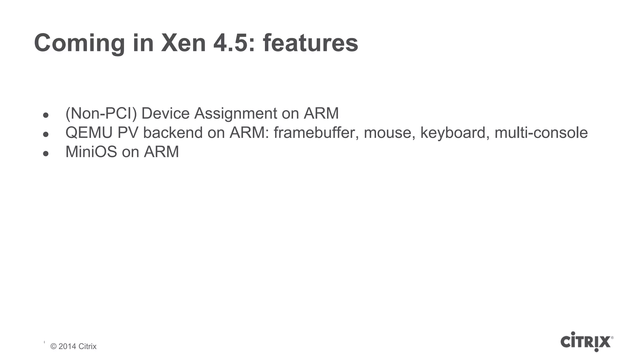 Coming in Xen 4.5: features 
● (Non-PCI) Device Assignment on ARM 
● QEMU PV backend on ARM: framebuffer, mouse, keyboard, multi-console 
● MiniOS on ARM 
© 2013 Citrix | Confidential – Do Not Distribute 
© 2014 Citrix 
 