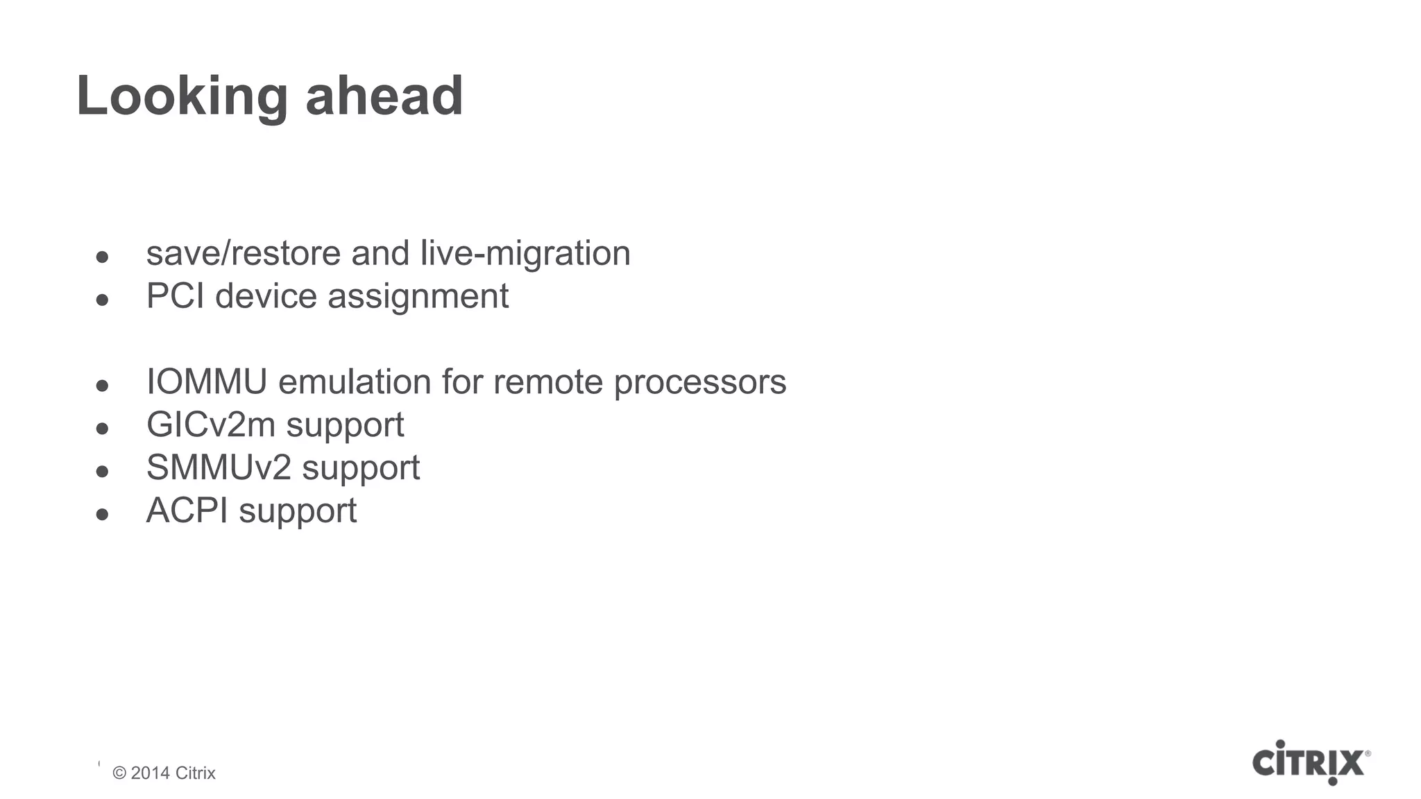 Looking ahead 
● save/restore and live-migration 
● PCI device assignment 
● IOMMU emulation for remote processors 
● GICv2m support 
● SMMUv2 support 
● ACPI support 
© 2013 Citrix | Confidential – Do Not Distribute 
© 2014 Citrix 
 