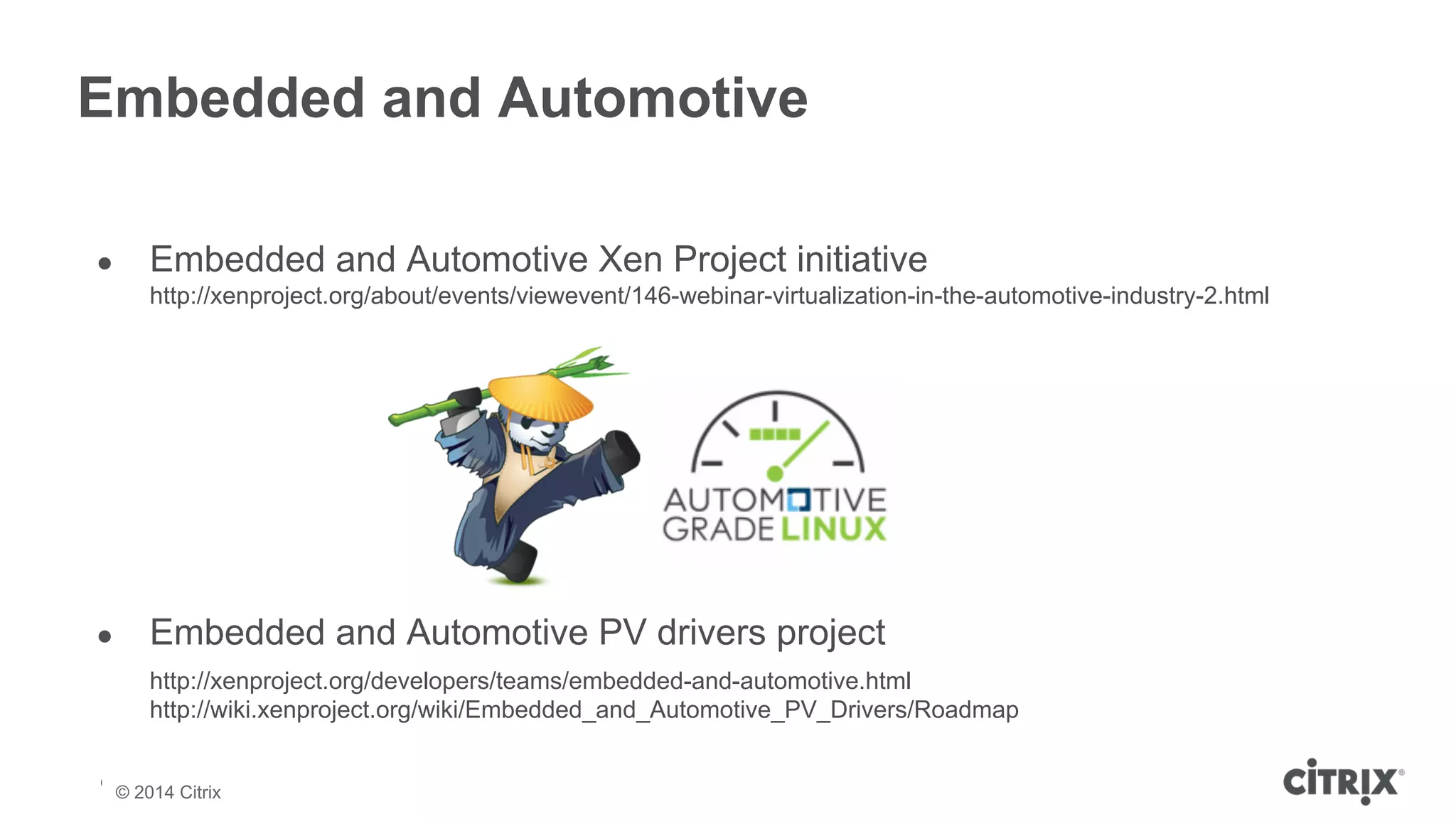Embedded and Automotive 
● Embedded and Automotive Xen Project initiative 
http://xenproject.org/about/events/viewevent/146-webinar-virtualization-in-the-automotive-industry-2.html 
● Embedded and Automotive PV drivers project 
http://xenproject.org/developers/teams/embedded-and-automotive.html 
http://wiki.xenproject.org/wiki/Embedded_and_Automotive_PV_Drivers/Roadmap 
© 2013 Citrix | Confidential – Do Not Distribute 
© 2014 Citrix 
 