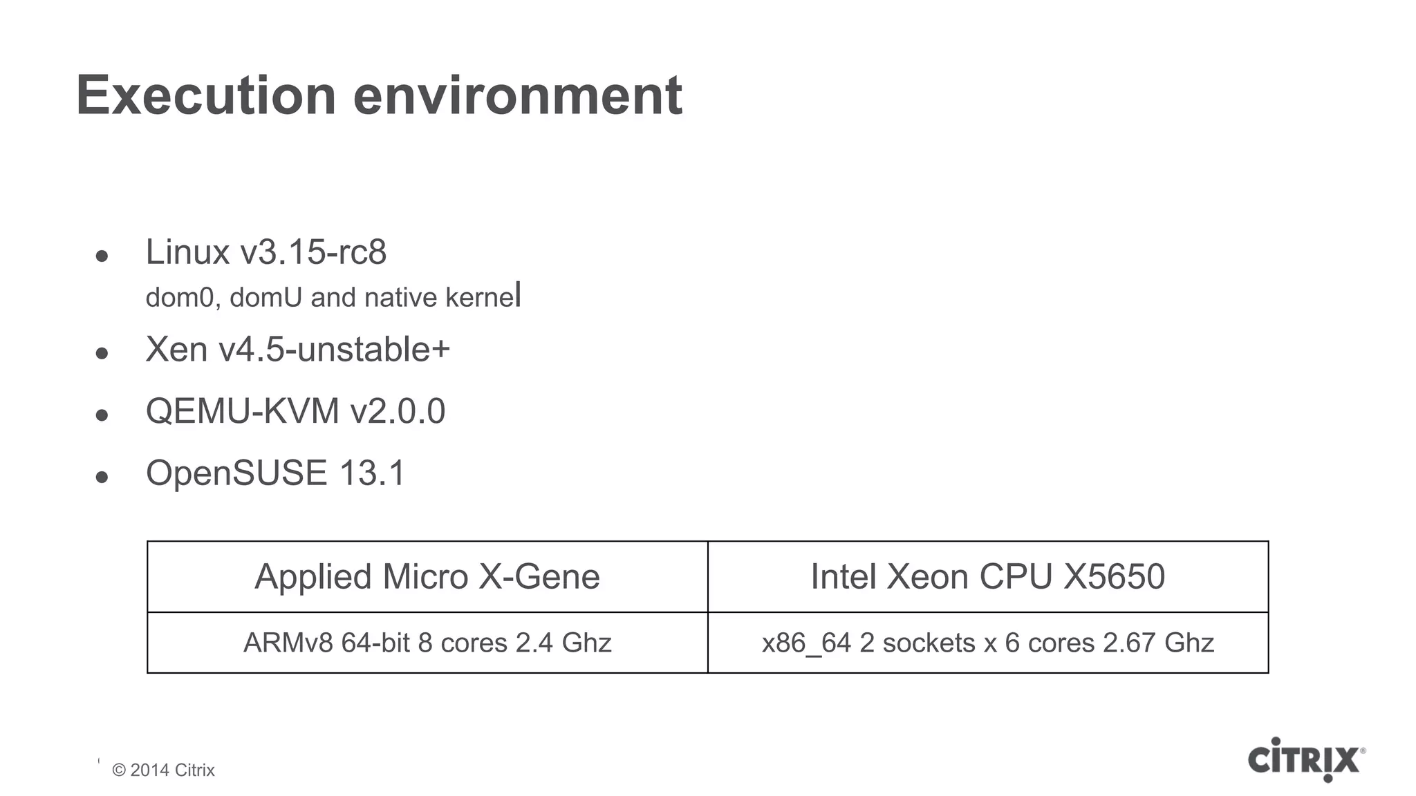 Execution environment 
● Linux v3.15-rc8 
dom0, domU and native kernel 
● Xen v4.5-unstable+ 
● QEMU-KVM v2.0.0 
● OpenSUSE 13.1 
© 2013 Citrix | Confidential – Do Not Distribute 
© 2014 Citrix 
Applied Micro X-Gene Intel Xeon CPU X5650 
ARMv8 64-bit 8 cores 2.4 Ghz x86_64 2 sockets x 6 cores 2.67 Ghz 
 