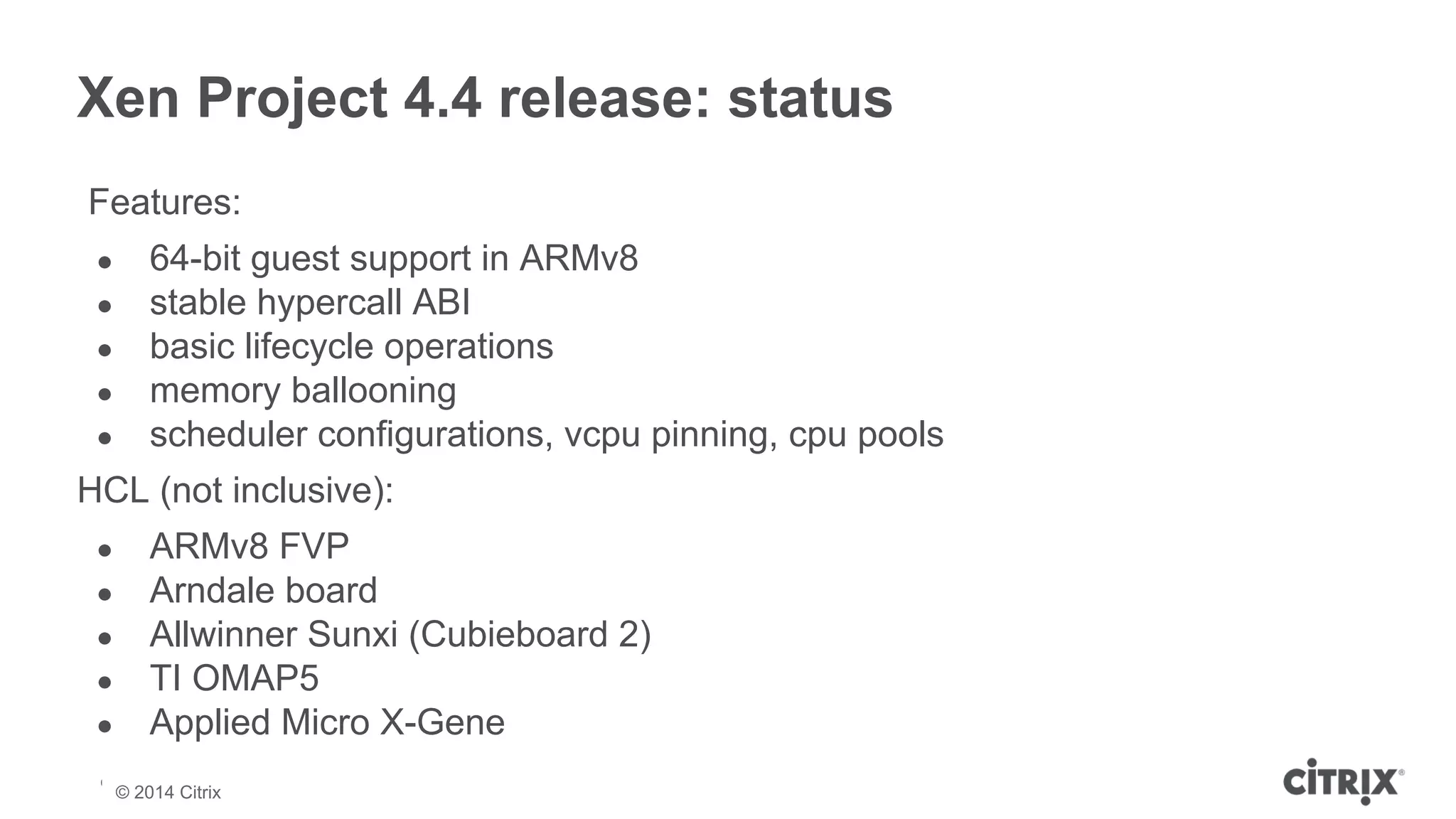 Xen Project 4.4 release: status 
Features: 
● 64-bit guest support in ARMv8 
● stable hypercall ABI 
● basic lifecycle operations 
● memory ballooning 
● scheduler configurations, vcpu pinning, cpu pools 
HCL (not inclusive): 
● ARMv8 FVP 
● Arndale board 
● Allwinner Sunxi (Cubieboard 2) 
● TI OMAP5 
● Applied Micro X-Gene 
© 2013 Citrix | Confidential – Do Not Distribute 
© 2014 Citrix 
 