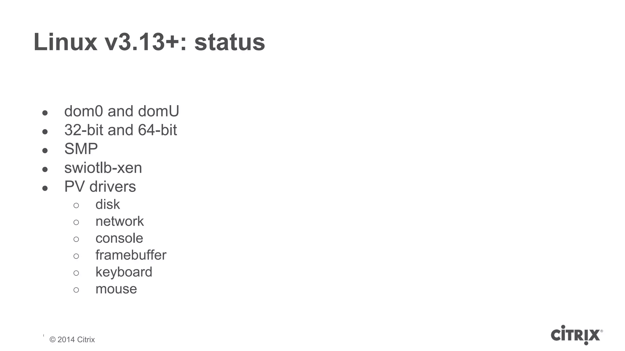 Linux v3.13+: status 
● dom0 and domU 
● 32-bit and 64-bit 
● SMP 
● swiotlb-xen 
● PV drivers 
○ disk 
○ network 
○ console 
○ framebuffer 
○ keyboard 
○ mouse 
© 2013 Citrix | Confidential – Do Not Distribute 
© 2014 Citrix 
 