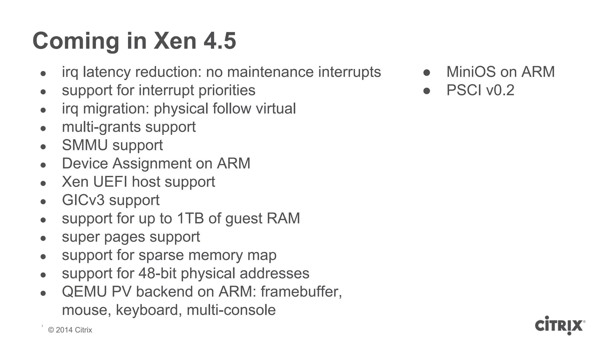 Coming in Xen 4.5 
● irq latency reduction: no maintenance interrupts 
● support for interrupt priorities 
● irq migration: physical follow virtual 
● multi-grants support 
● SMMU support 
● Device Assignment on ARM 
● Xen UEFI host support 
● GICv3 support 
● support for up to 1TB of guest RAM 
● super pages support 
● support for sparse memory map 
● support for 48-bit physical addresses 
● QEMU PV backend on ARM: framebuffer, 
mouse, keyboard, multi-console 
© 2013 Citrix | Confidential – Do Not Distribute 
© 2014 Citrix 
● MiniOS on ARM 
● PSCI v0.2 
 