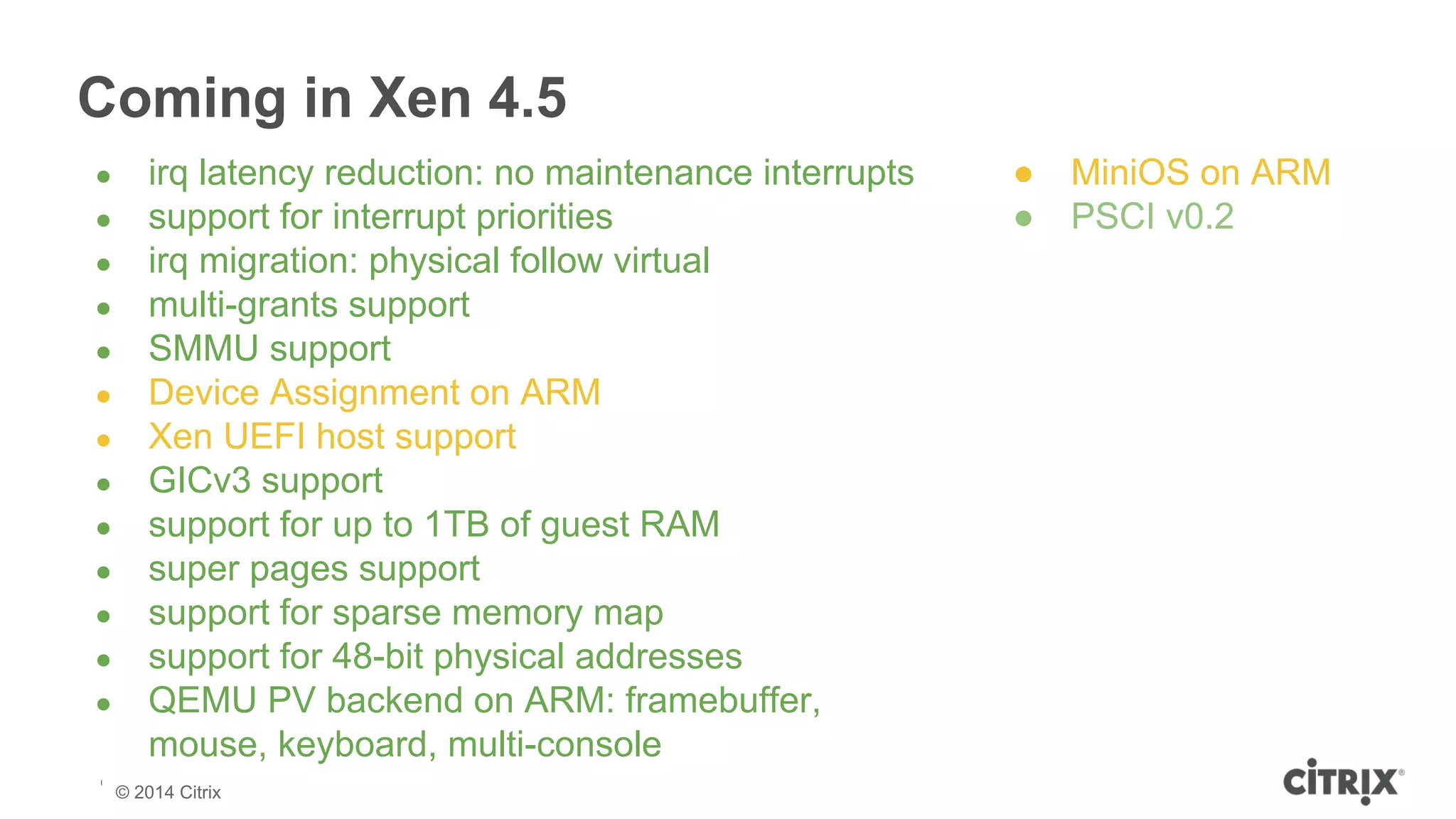 Coming in Xen 4.5 
● irq latency reduction: no maintenance interrupts 
● support for interrupt priorities 
● irq migration: physical follow virtual 
● multi-grants support 
● SMMU support 
● Device Assignment on ARM 
● Xen UEFI host support 
● GICv3 support 
● support for up to 1TB of guest RAM 
● super pages support 
● support for sparse memory map 
● support for 48-bit physical addresses 
● QEMU PV backend on ARM: framebuffer, 
mouse, keyboard, multi-console 
© 2013 Citrix | Confidential – Do Not Distribute 
© 2014 Citrix 
● MiniOS on ARM 
● PSCI v0.2 
 