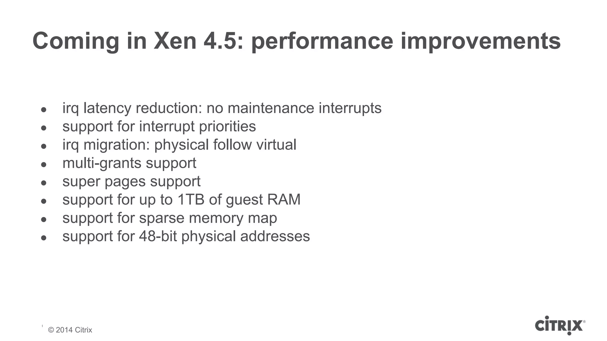 Coming in Xen 4.5: performance improvements 
● irq latency reduction: no maintenance interrupts 
● support for interrupt priorities 
● irq migration: physical follow virtual 
● multi-grants support 
● super pages support 
● support for up to 1TB of guest RAM 
● support for sparse memory map 
● support for 48-bit physical addresses 
© 2013 Citrix | Confidential – Do Not Distribute 
© 2014 Citrix 
 