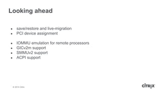 Looking ahead 
● save/restore and live-migration 
● PCI device assignment 
● IOMMU emulation for remote processors 
● GICv...
